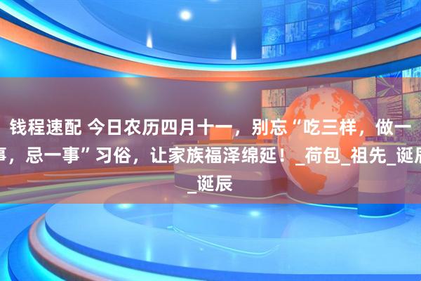 钱程速配 今日农历四月十一，别忘“吃三样，做一事，忌一事”习俗，让家族福泽绵延！_荷包_祖先_诞辰