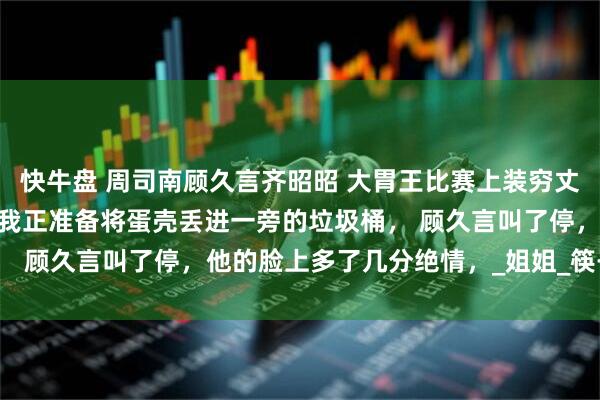 快牛盘 周司南顾久言齐昭昭 大胃王比赛上装穷丈夫给我安排了死神辣条 我正准备将蛋壳丢进一旁的垃圾桶， 顾久言叫了停，他的脸上多了几分绝情，_姐姐_筷子_男人