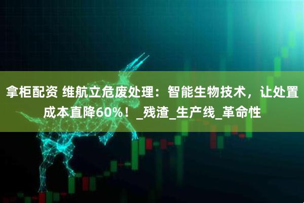 拿柜配资 维航立危废处理：智能生物技术，让处置成本直降60%！_残渣_生产线_革命性