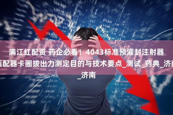 满江红配资 药企必看！4043标准预灌封注射器适配器卡圈拔出力测定目的与技术要点_测试_药典_济南