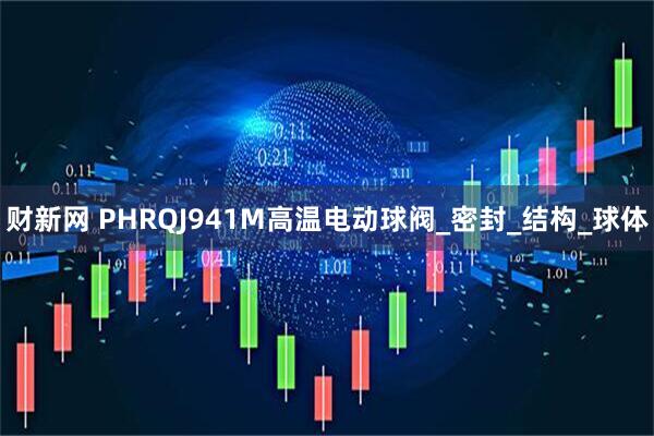 财新网 PHRQJ941M高温电动球阀_密封_结构_球体