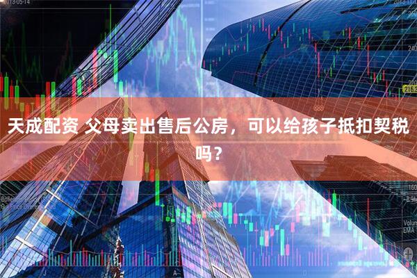 天成配资 父母卖出售后公房，可以给孩子抵扣契税吗？