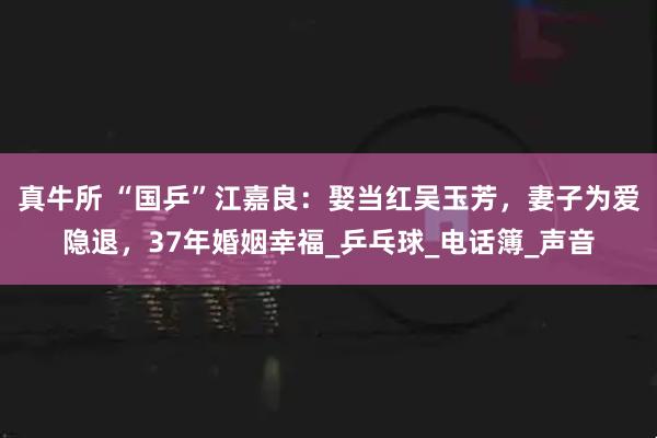 真牛所 “国乒”江嘉良：娶当红吴玉芳，妻子为爱隐退，37年婚姻幸福_乒乓球_电话簿_声音