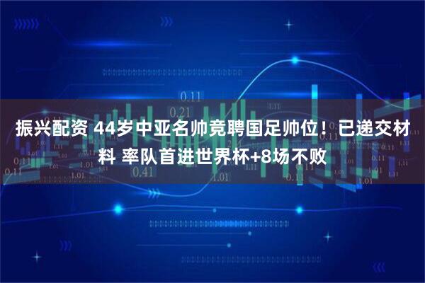 振兴配资 44岁中亚名帅竞聘国足帅位！已递交材料 率队首进世界杯+8场不败