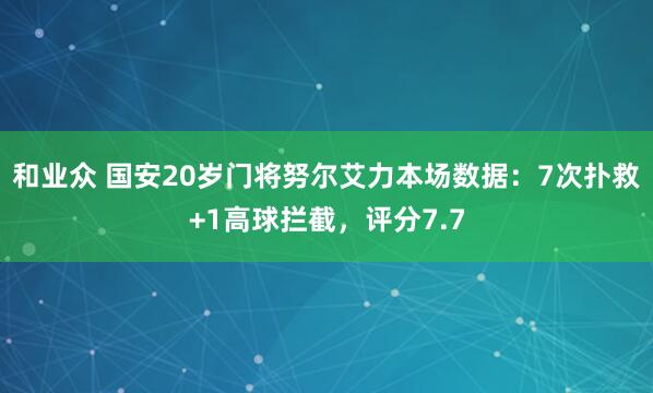 和业众 国安20岁门将努尔艾力本场数据：7次扑救+1高球拦截，评分7.7