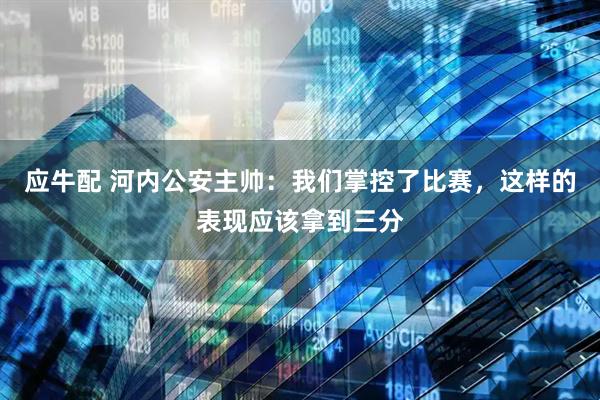 应牛配 河内公安主帅：我们掌控了比赛，这样的表现应该拿到三分