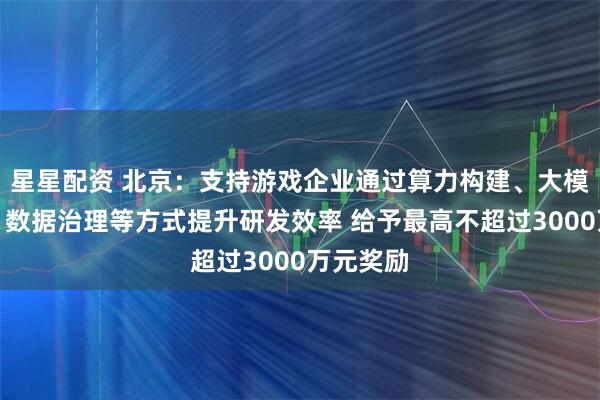 星星配资 北京：支持游戏企业通过算力构建、大模型部署、数据治理等方式提升研发效率 给予最高不超过3000万元奖励