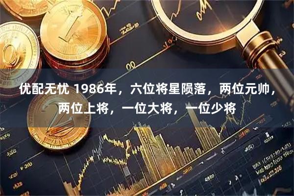 优配无忧 1986年，六位将星陨落，两位元帅，两位上将，一位大将，一位少将