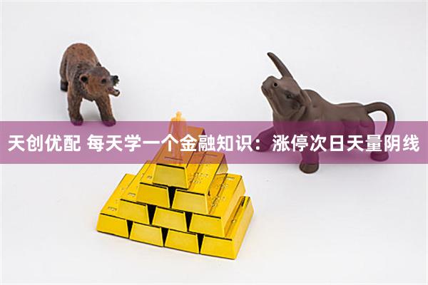 天创优配 每天学一个金融知识：涨停次日天量阴线