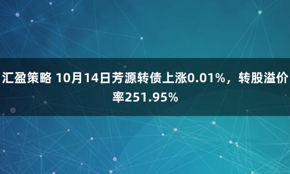 汇盈策略 10月14日芳源转债上涨0.01%，转股溢价率251.95%