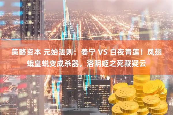 策略资本 元始法则：姜宁 VS 白夜青莲！凤翅蛾皇蜕变成杀器，洛阴姬之死藏疑云