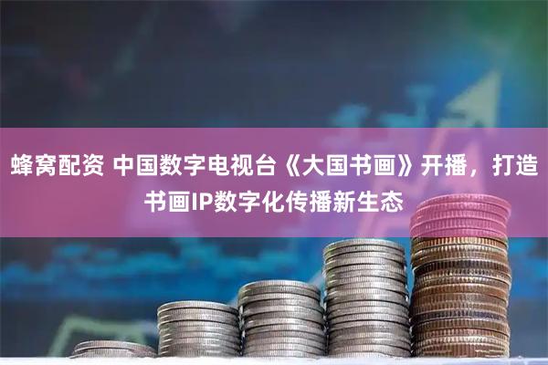 蜂窝配资 中国数字电视台《大国书画》开播，打造书画IP数字化传播新生态