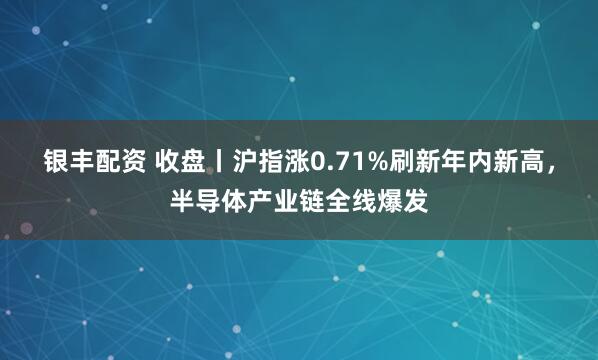 银丰配资 收盘丨沪指涨0.71%刷新年内新高，半导体产业链全线爆发