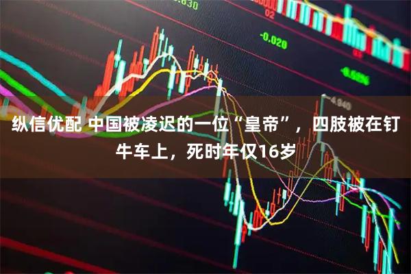 纵信优配 中国被凌迟的一位“皇帝”，四肢被在钉牛车上，死时年仅16岁