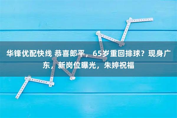 华锋优配快线 恭喜郎平，65岁重回排球？现身广东，新岗位曝光，朱婷祝福