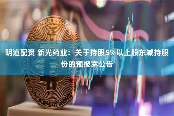 明道配资 新光药业：关于持股5%以上股东减持股份的预披露公告