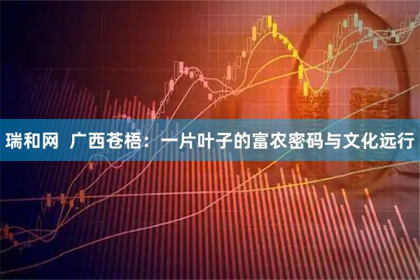 瑞和网  广西苍梧：一片叶子的富农密码与文化远行