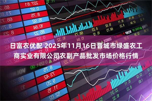 日富农优配 2025年11月16日晋城市绿盛农工商实业有限公司农副产品批发市场价格行情