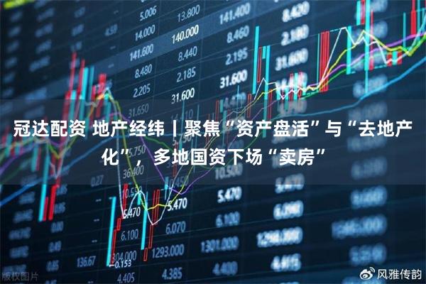 冠达配资 地产经纬丨聚焦“资产盘活”与“去地产化”，多地国资下场“卖房”