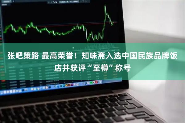 张吧策路 最高荣誉！知味斋入选中国民族品牌饭店并获评“至樽”称号