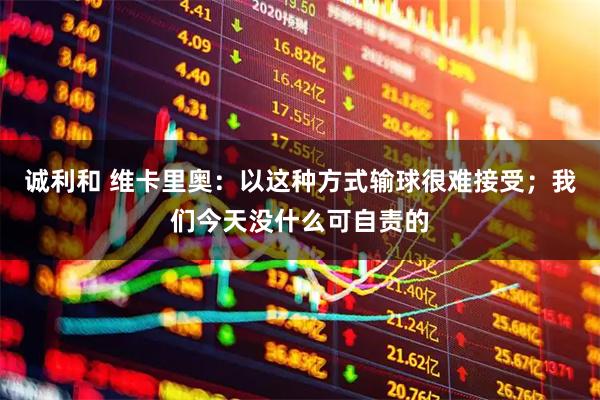 诚利和 维卡里奥：以这种方式输球很难接受；我们今天没什么可自责的