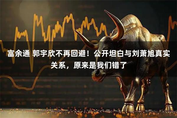富余通 郭宇欣不再回避！公开坦白与刘萧旭真实关系，原来是我们错了