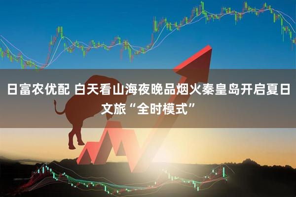日富农优配 白天看山海夜晚品烟火秦皇岛开启夏日文旅“全时模式”