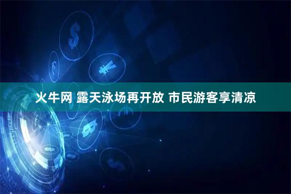 火牛网 露天泳场再开放 市民游客享清凉